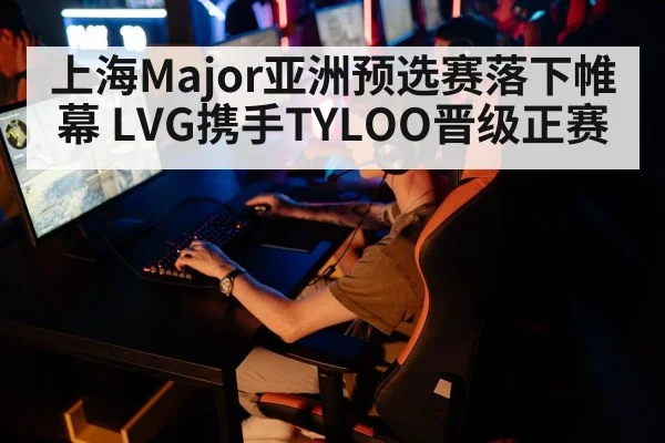 上海Major亚洲预选赛落下帷幕 LVG携手TYLOO晋级正赛