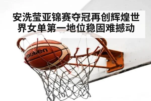 安洗莹亚锦赛夺冠再创辉煌世界女单第一地位稳固难撼动